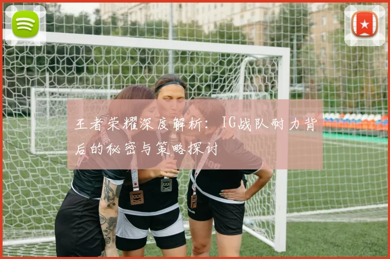 王者荣耀深度解析：IG战队耐力背后的秘密与策略探讨