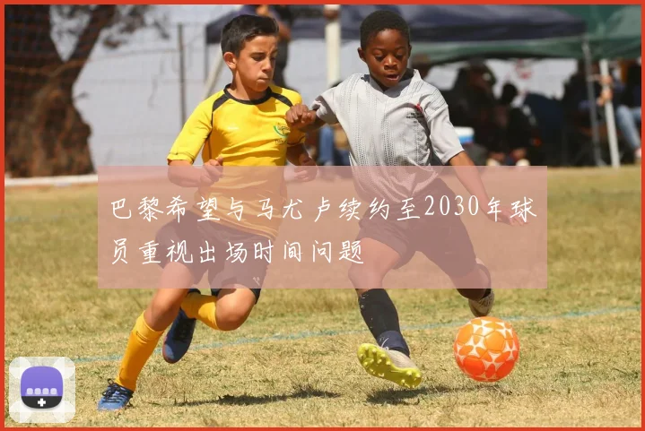巴黎希望与马尤卢续约至2030年球员重视出场时间问题