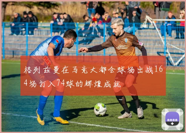 格列兹曼在马竞大都会球场出战164场打入74球的辉煌成就