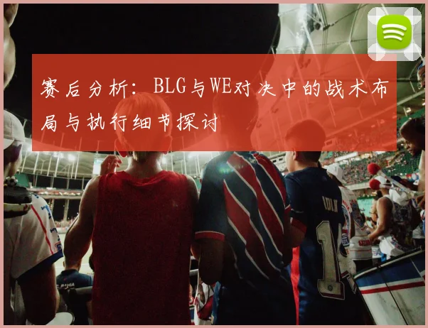 赛后分析：BLG与WE对决中的战术布局与执行细节探讨