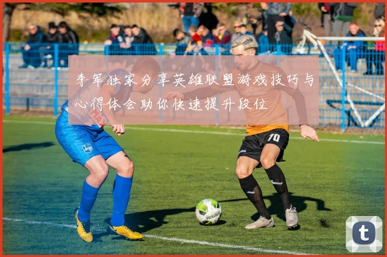 李军独家分享英雄联盟游戏技巧与心得体会助你快速提升段位
