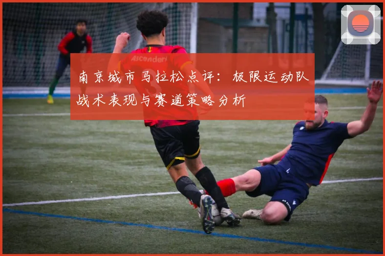 南京城市马拉松点评：极限运动队战术表现与赛道策略分析