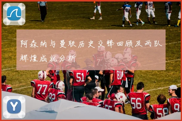 阿森纳与曼联历史交锋回顾及两队辉煌成就分析