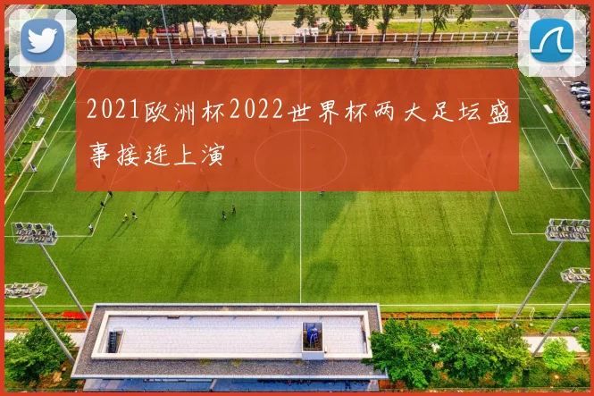 2021欧洲杯2022世界杯两大足坛盛事接连上演