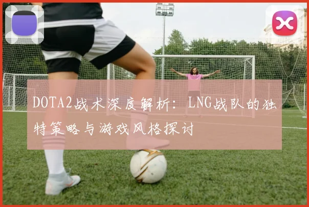DOTA2战术深度解析：LNG战队的独特策略与游戏风格探讨