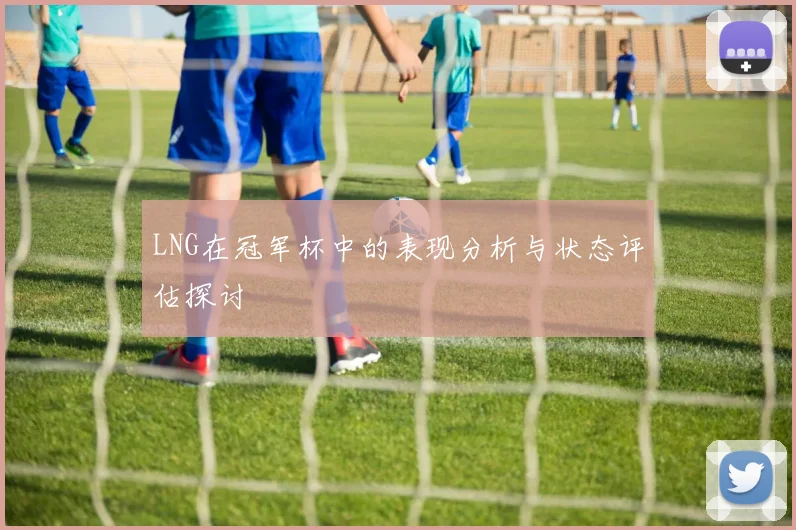 LNG在冠军杯中的表现分析与状态评估探讨